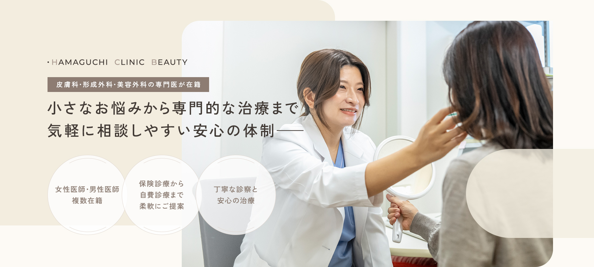 ・HAMAGUCHI  CLINIC  BEAUTY 皮膚科・形成外科・美容外科の専門医が在籍 小さなお悩みから専門的な治療まで気軽に相談しやすい安心の体制—— 女性医師・男性医師複数在籍 保険診療から自費診療まで柔軟にご提案 丁寧な診察と安心の治療