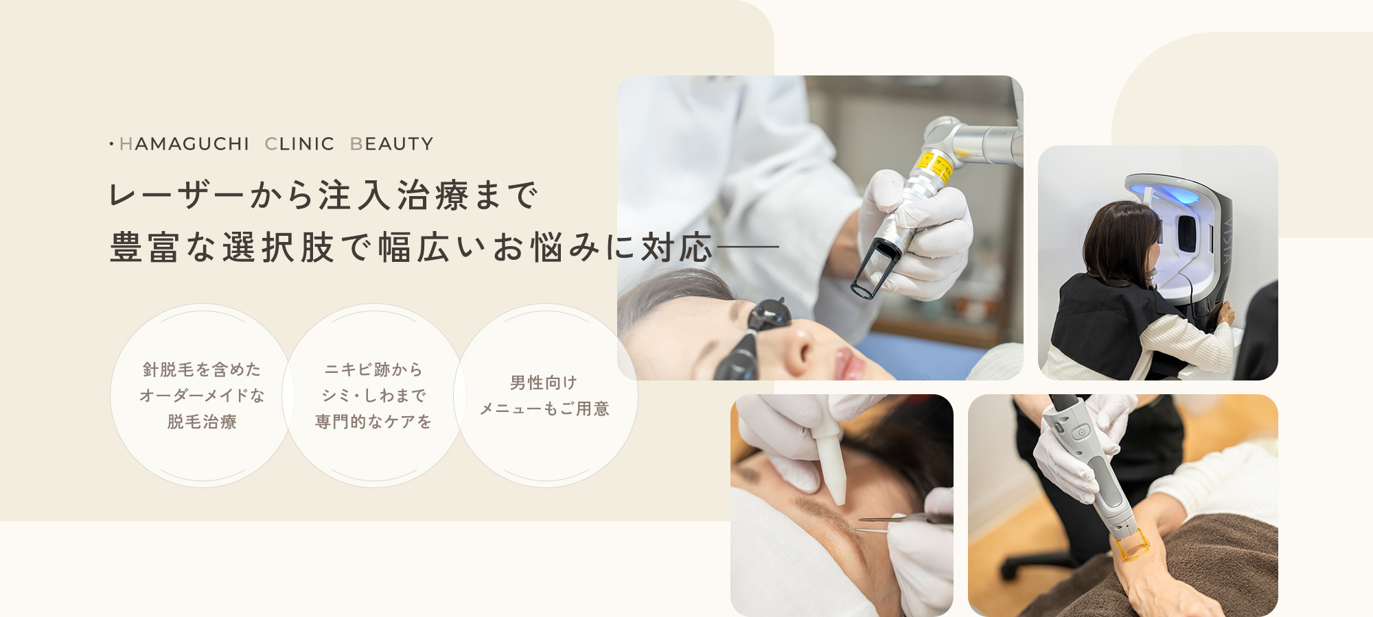 ・HAMAGUCHI  CLINIC  BEAUTY レーザーから注入治療まで豊富な選択肢で幅広いお悩みに対応—— 針脱毛を含めたオーダーメイドな脱毛治療 ニキビ跡からシミ・しわまで専門的なケアを 男性向けメニューもご用意